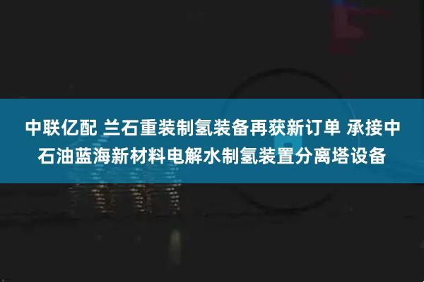 中联亿配 兰石重装制氢装备再获新订单 承接中石油蓝海新材料电解水制氢装置分离塔设备