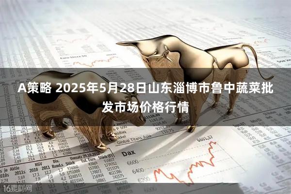 A策略 2025年5月28日山东淄博市鲁中蔬菜批发市场价格行情