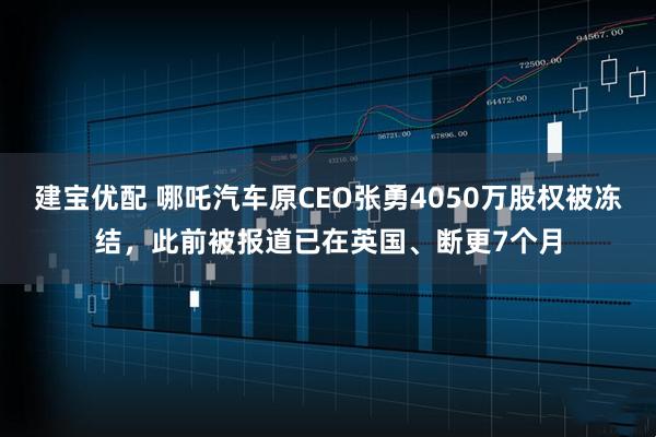 建宝优配 哪吒汽车原CEO张勇4050万股权被冻结，此前被报道已在英国、断更7个月