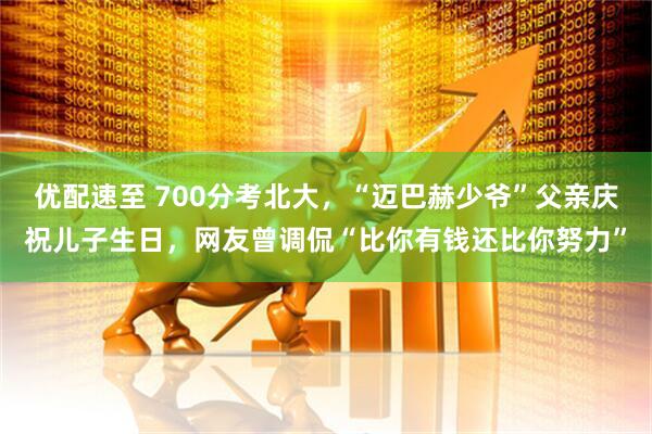 优配速至 700分考北大，“迈巴赫少爷”父亲庆祝儿子生日，网友曾调侃“比你有钱还比你努力”