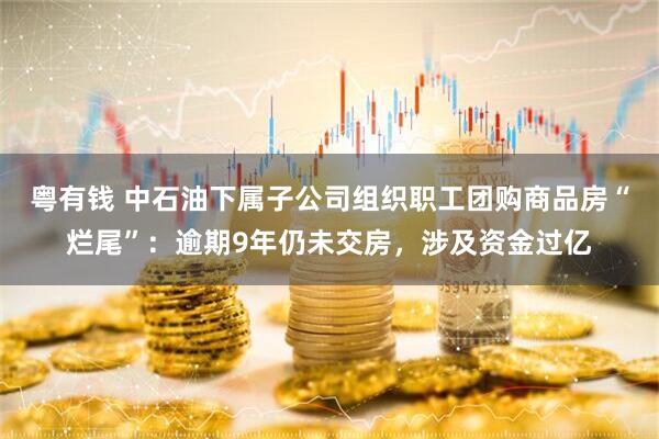 粤有钱 中石油下属子公司组织职工团购商品房“烂尾”：逾期9年仍未交房，涉及资金过亿