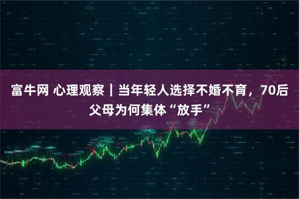 富牛网 心理观察｜当年轻人选择不婚不育，70后父母为何集体“放手”