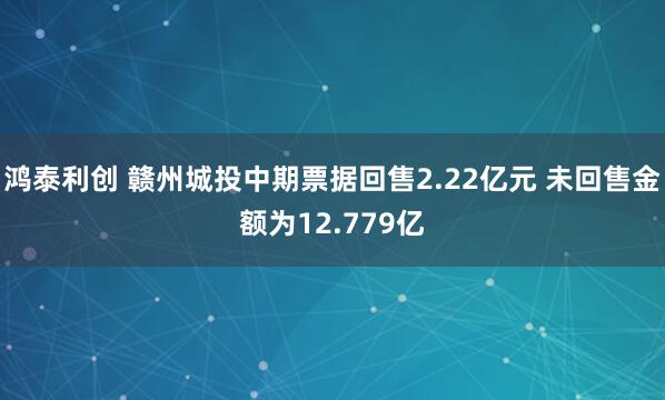 鸿泰利创 赣州城投中期票据回售2.22亿元 未回售金额为12.779亿
