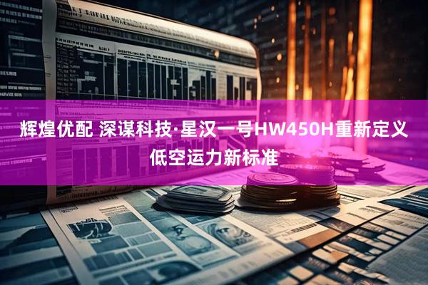 辉煌优配 深谋科技·星汉一号HW450H重新定义低空运力新标准