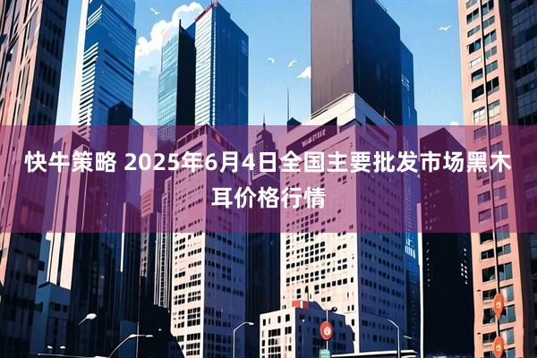 快牛策略 2025年6月4日全国主要批发市场黑木耳价格行情
