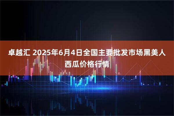 卓越汇 2025年6月4日全国主要批发市场黑美人西瓜价格行情