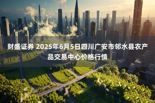 财盛证券 2025年6月5日四川广安市邻水县农产品交易中心价格行情