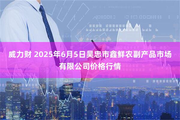 威力财 2025年6月5日吴忠市鑫鲜农副产品市场有限公司价格行情