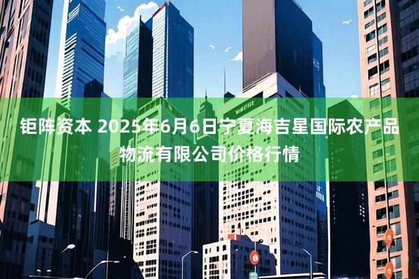 钜阵资本 2025年6月6日宁夏海吉星国际农产品物流有限公司价格行情