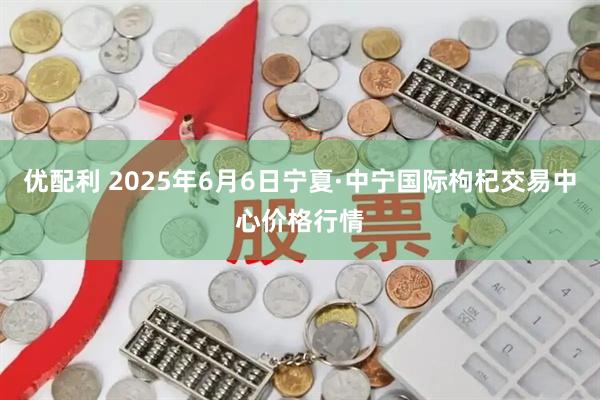 优配利 2025年6月6日宁夏·中宁国际枸杞交易中心价格行情