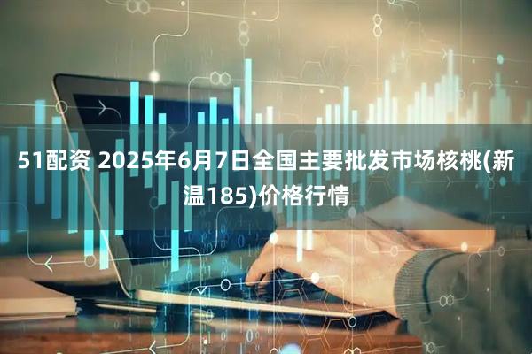 51配资 2025年6月7日全国主要批发市场核桃(新温185)价格行情