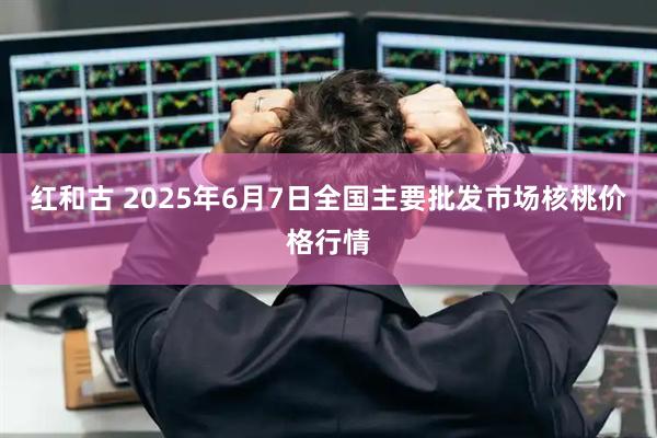 红和古 2025年6月7日全国主要批发市场核桃价格行情