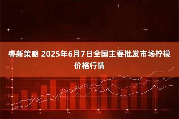 睿新策略 2025年6月7日全国主要批发市场柠檬价格行情