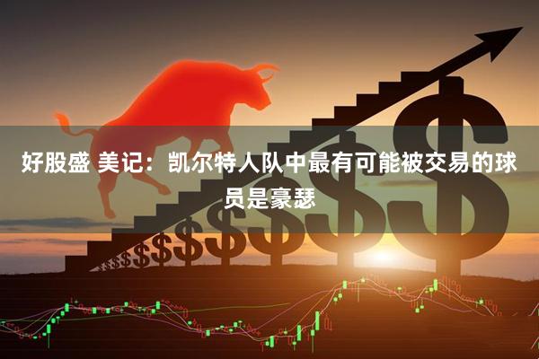 好股盛 美记：凯尔特人队中最有可能被交易的球员是豪瑟