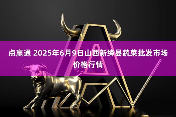点赢通 2025年6月9日山西新绛县蔬菜批发市场价格行情