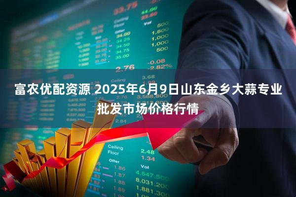 富农优配资源 2025年6月9日山东金乡大蒜专业批发市场价格行情