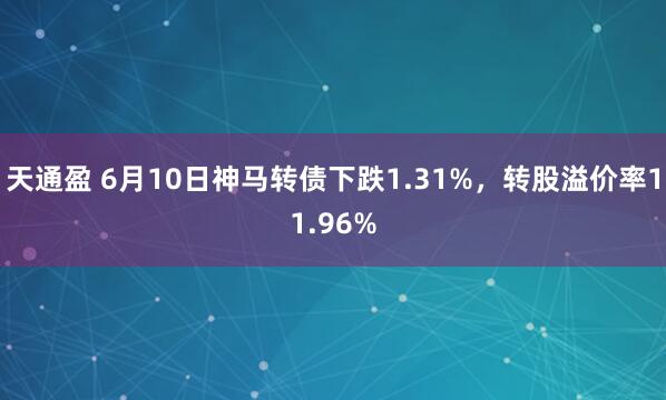 天通盈 6月10日神马转债下跌1.31%，转股溢价率11.96%