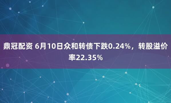 鼎冠配资 6月10日众和转债下跌0.24%，转股溢价率22.35%