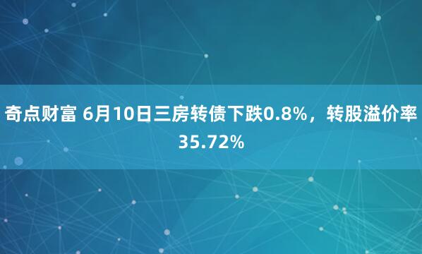 奇点财富 6月10日三房转债下跌0.8%，转股溢价率35.72%