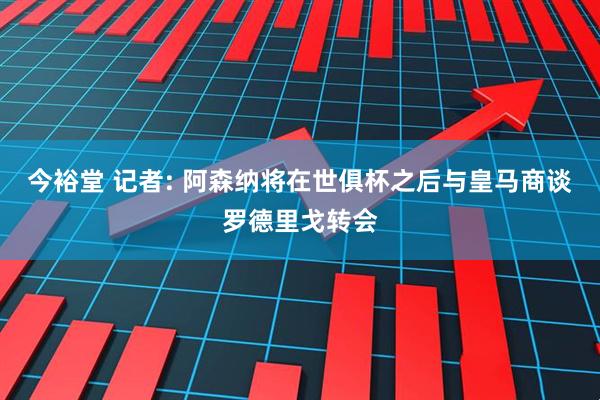 今裕堂 记者: 阿森纳将在世俱杯之后与皇马商谈罗德里戈转会