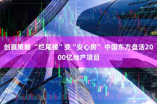 创赢策略 “烂尾楼”变“安心房” 中国东方盘活2000亿地产项目