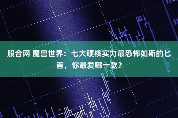 股合网 魔兽世界：七大硬核实力最恐怖如斯的匕首，你最爱哪一款？