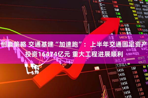 创赢策略 交通基建“加速跑”：上半年交通固定资产投资16474亿元 重大工程进展顺利
