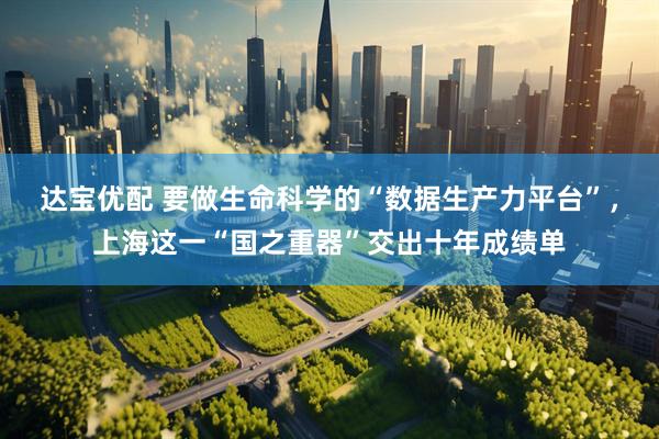 达宝优配 要做生命科学的“数据生产力平台”，上海这一“国之重器”交出十年成绩单