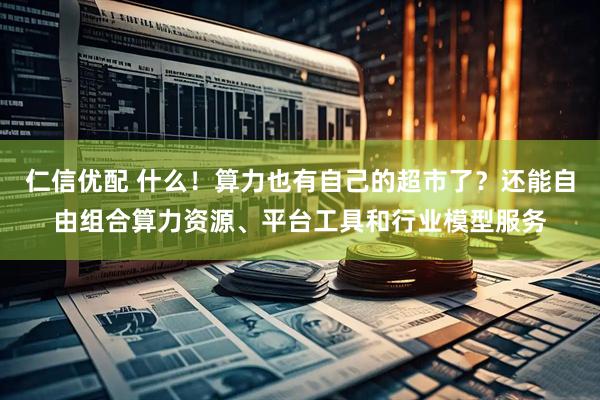 仁信优配 什么！算力也有自己的超市了？还能自由组合算力资源、平台工具和行业模型服务