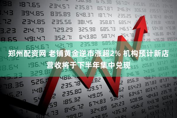 郑州配资网 老铺黄金逆市涨超2% 机构预计新店营收将于下半年集中兑现