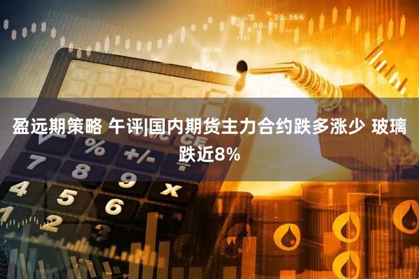盈远期策略 午评|国内期货主力合约跌多涨少 玻璃跌近8%