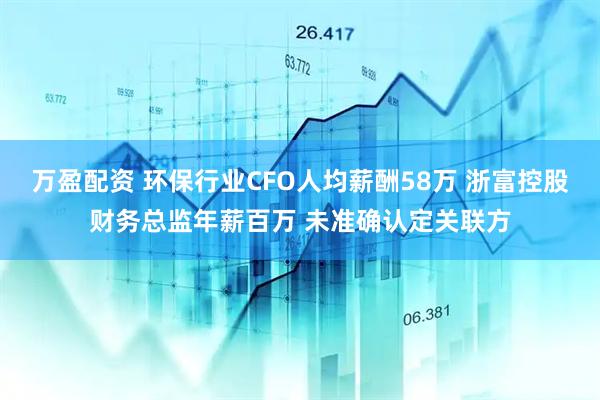 万盈配资 环保行业CFO人均薪酬58万 浙富控股财务总监年薪百万 未准确认定关联方