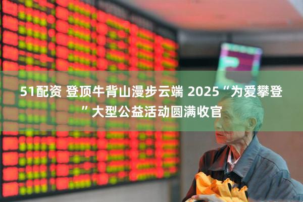 51配资 登顶牛背山漫步云端 2025“为爱攀登”大型公益活动圆满收官