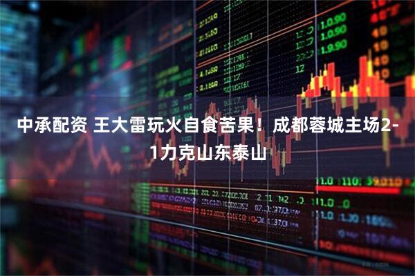 中承配资 王大雷玩火自食苦果！成都蓉城主场2-1力克山东泰山