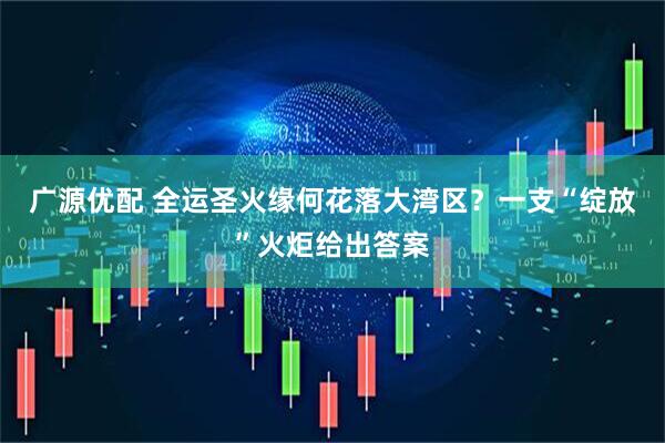 广源优配 全运圣火缘何花落大湾区？一支“绽放”火炬给出答案