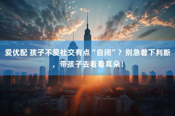 爱优配 孩子不爱社交有点“自闭”？别急着下判断，带孩子去看看耳朵！