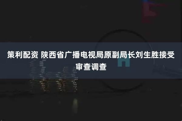 策利配资 陕西省广播电视局原副局长刘生胜接受审查调查