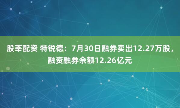 股莘配资 特锐德：7月30日融券卖出12.27万股，融资融券余额12.26亿元
