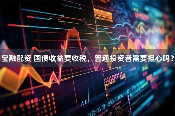 宝融配资 国债收益要收税，普通投资者需要担心吗？