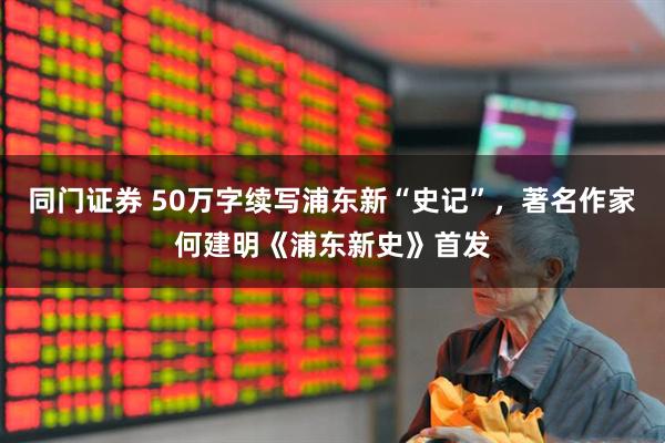 同门证券 50万字续写浦东新“史记”，著名作家何建明《浦东新史》首发