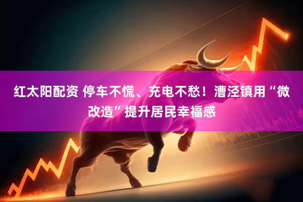 红太阳配资 停车不慌、充电不愁！漕泾镇用“微改造”提升居民幸福感
