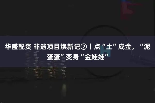 华盛配资 非遗项目焕新记②丨点“土”成金，“泥蛋蛋”变身“金娃娃”