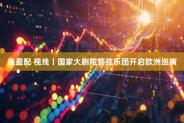 涨盈配 视线丨国家大剧院管弦乐团开启欧洲巡演