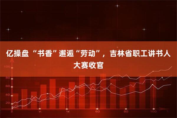 亿操盘 “书香”邂逅“劳动”，吉林省职工讲书人大赛收官