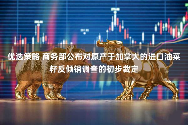 优选策略 商务部公布对原产于加拿大的进口油菜籽反倾销调查的初步裁定