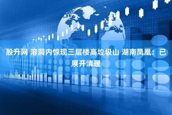 股升网 溶洞内惊现三层楼高垃圾山 湖南凤凰：已展开清理