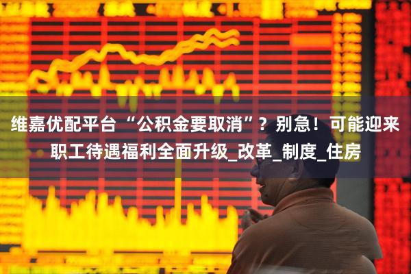 维嘉优配平台 “公积金要取消”？别急！可能迎来职工待遇福利全面升级_改革_制度_住房