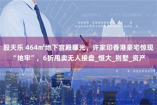 股天乐 464㎡地下宫殿曝光，许家印香港豪宅惊现“地牢”，6折甩卖无人接盘_恒大_别墅_资产