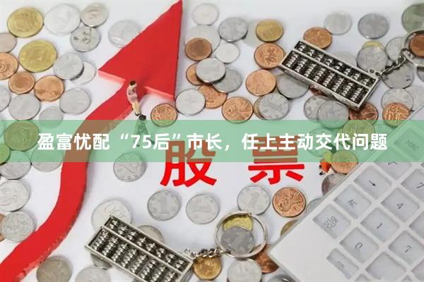 盈富忧配 “75后”市长，任上主动交代问题