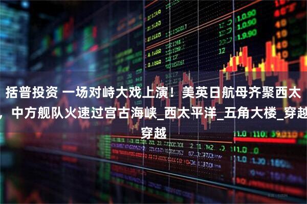 括普投资 一场对峙大戏上演！美英日航母齐聚西太，中方舰队火速过宫古海峡_西太平洋_五角大楼_穿越